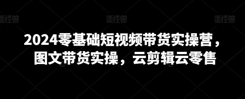 2024零基础短视频带货实操营，图文带货实操，云剪辑云零售-菜菜网创