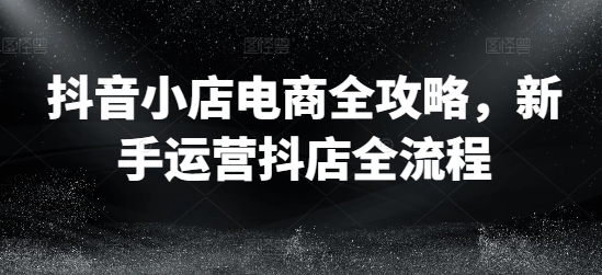 抖音小店电商全攻略，新手运营抖店全流程-菜菜网创