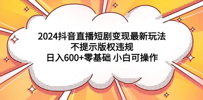 (9305期)2024抖音直播短剧变现最新玩法，不提示版权违规 日入600+零基础 小白可操作-菜菜网创