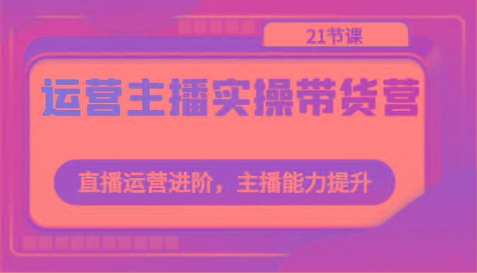 运营主播实操带货营：直播运营进阶，主播能力提升(21节课)-菜菜网创