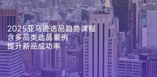 2025亚马逊选品趋势课程，含多品类选品案例，提升新品成功率-菜菜网创