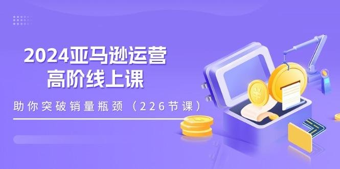 2024亚马逊运营-高阶线上课，助你突破销量瓶颈(228节课-菜菜网创
