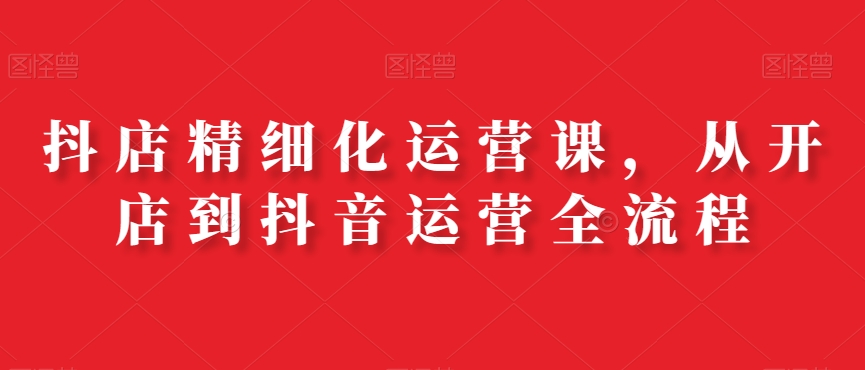 抖店精细化运营课，从开店到抖音运营全流程-菜菜网创