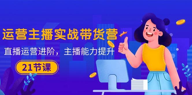 运营主播·实战带货营：直播运营 进阶，主播 能力提升(21节课-菜菜网创