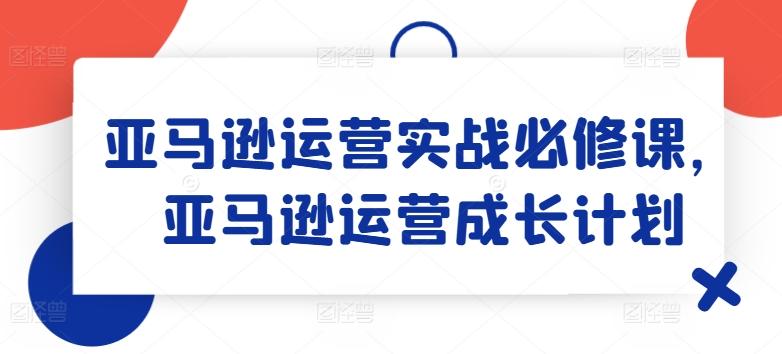 亚马逊运营实战必修课，亚马逊运营成长计划-菜菜网创
