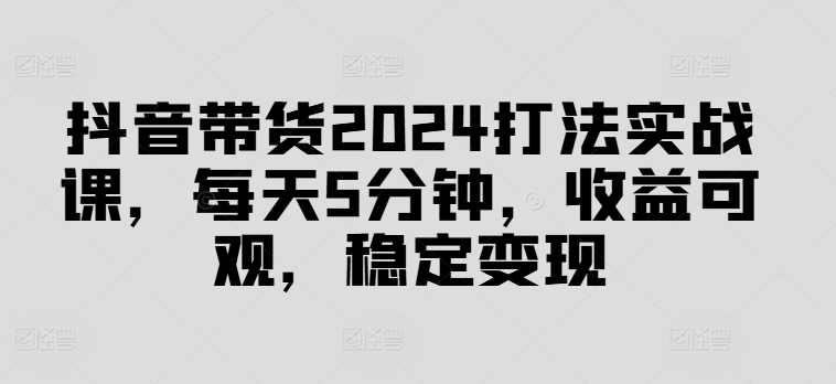 抖音带货2024打法实战课，每天5分钟，收益可观，稳定变现【揭秘】-菜菜网创