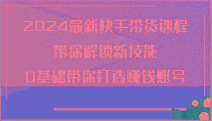 2024最新快手带货课程，带你解锁新技能，0基础带你打造赚钱账号-菜菜网创